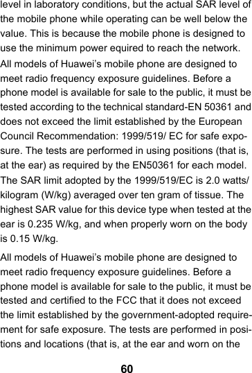 60level in laboratory conditions, but the actual SAR level of the mobile phone while operating can be well below the value. This is because the mobile phone is designed to use the minimum power equired to reach the network.All models of Huawei’s mobile phone are designed to meet radio frequency exposure guidelines. Before a phone model is available for sale to the public, it must be tested according to the technical standard-EN 50361 and does not exceed the limit established by the European Council Recommendation: 1999/519/ EC for safe expo-sure. The tests are performed in using positions (that is, at the ear) as required by the EN50361 for each model.The SAR limit adopted by the 1999/519/EC is 2.0 watts/kilogram (W/kg) averaged over ten gram of tissue. The highest SAR value for this device type when tested at the ear is 0.235 W/kg, and when properly worn on the body is 0.15 W/kg.All models of Huawei’s mobile phone are designed to meet radio frequency exposure guidelines. Before a phone model is available for sale to the public, it must be tested and certified to the FCC that it does not exceed the limit established by the government-adopted require-ment for safe exposure. The tests are performed in posi-tions and locations (that is, at the ear and worn on the 