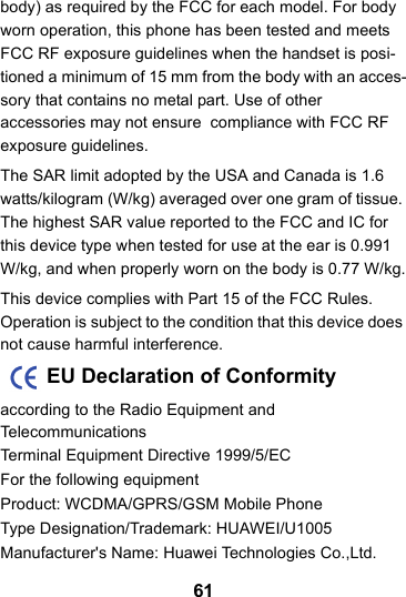 61body) as required by the FCC for each model. For body worn operation, this phone has been tested and meets FCC RF exposure guidelines when the handset is posi-tioned a minimum of 15 mm from the body with an acces-sory that contains no metal part. Use of other accessories may not ensure  compliance with FCC RF exposure guidelines.The SAR limit adopted by the USA and Canada is 1.6 watts/kilogram (W/kg) averaged over one gram of tissue. The highest SAR value reported to the FCC and IC for this device type when tested for use at the ear is 0.991 W/kg, and when properly worn on the body is 0.77 W/kg.This device complies with Part 15 of the FCC Rules. Operation is subject to the condition that this device does not cause harmful interference.        EU Declaration of Conformityaccording to the Radio Equipment and TelecommunicationsTerminal Equipment Directive 1999/5/EC For the following equipmentProduct: WCDMA/GPRS/GSM Mobile PhoneType Designation/Trademark: HUAWEI/U1005Manufacturer&apos;s Name: Huawei Technologies Co.,Ltd.