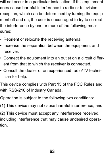 63will not occur in a particular installation. If this equipment does cause harmful interference to radio or television reception, which can be determined by turning the equip-ment off and on, the user is encouraged to try to correct the interference by one or more of the following mea-sures:• Reorient or relocate the receiving antenna.• Increase the separation between the equipment and receiver.• Connect the equipment into an outlet on a circuit differ-ent from that to which the receiver is connected.• Consult the dealer or an experienced radio/TV techni-cian for help.This device complies with Part 15 of the FCC Rules and with RSS-210 of Industry Canada.Operation is subject to the following two conditions:(1) This device may not cause harmful interference, and(2) This device must accept any interference received, including interference that may cause undesired opera-tion.