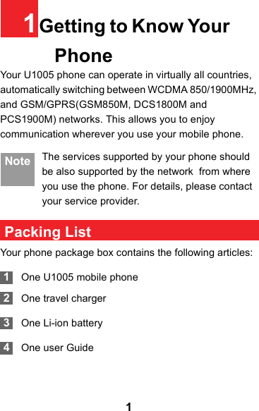 11Getting to Know Your PhoneYour U1005 phone can operate in virtually all countries, automatically switching between WCDMA 850/1900MHz, and GSM/GPRS(GSM850M, DCS1800M and PCS1900M) networks. This allows you to enjoy communication wherever you use your mobile phone.Note The services supported by your phone should be also supported by the network  from where you use the phone. For details, please contact your service provider. Packing ListYour phone package box contains the following articles: 1One U1005 mobile phone 2One travel charger 3One Li-ion battery 4One user Guide