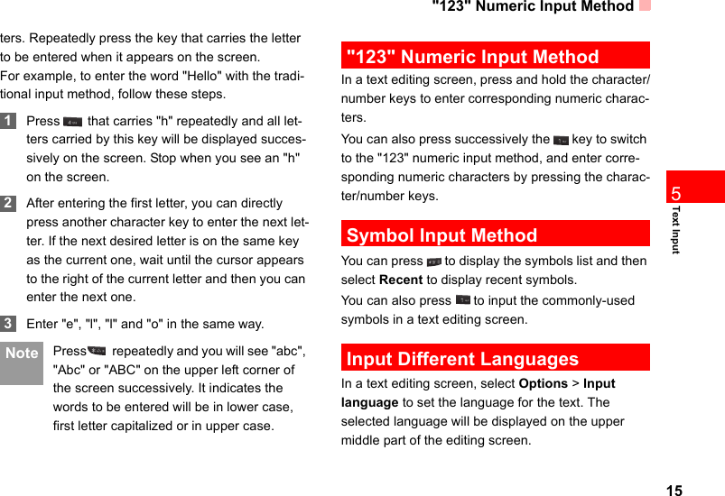 &quot;123&quot; Numeric Input Method15Text Input5ters. Repeatedly press the key that carries the letter to be entered when it appears on the screen.For example, to enter the word &quot;Hello&quot; with the tradi-tional input method, follow these steps. 1Press  that carries &quot;h&quot; repeatedly and all let-ters carried by this key will be displayed succes-sively on the screen. Stop when you see an &quot;h&quot; on the screen. 2After entering the first letter, you can directly press another character key to enter the next let-ter. If the next desired letter is on the same key as the current one, wait until the cursor appears to the right of the current letter and then you can enter the next one.  3Enter &quot;e&quot;, &quot;l&quot;, &quot;l&quot; and &quot;o&quot; in the same way. Note Press  repeatedly and you will see &quot;abc&quot;, &quot;Abc&quot; or &quot;ABC&quot; on the upper left corner of the screen successively. It indicates the words to be entered will be in lower case, first letter capitalized or in upper case. &quot;123&quot; Numeric Input MethodIn a text editing screen, press and hold the character/number keys to enter corresponding numeric charac-ters.You can also press successively the   key to switch to the &quot;123&quot; numeric input method, and enter corre-sponding numeric characters by pressing the charac-ter/number keys. Symbol Input MethodYou can press   to display the symbols list and then select Recent to display recent symbols.You can also press   to input the commonly-used symbols in a text editing screen. Input Different LanguagesIn a text editing screen, select Options &gt; Input   language to set the language for the text. The selected language will be displayed on the upper middle part of the editing screen. 