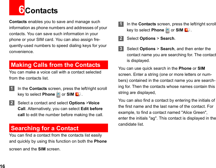 166ContactsContacts enables you to save and manage such information as phone numbers and addresses of your contacts. You can save such information in your phone or your SIM card. You can also assign fre-quently-used numbers to speed dialing keys for your convenience. Making Calls from the ContactsYou can make a voice call with a contact selected from the contacts list. 1In the Contacts screen, press the left/right scroll key to select Phone or SIM . 2Select a contact and select Options &gt;Voice Call. Alternatively, you can select Edit before call to edit the number before making the call. Searching for a ContactYou can find a contact from the contacts list easily and quickly by using this function on both the Phone screen and the SIM screen. 1In the Contacts screen, press the left/right scroll key to select Phone or SIM . 2Select Options &gt; Search. 3Select Options &gt; Search, and then enter the contact name you are searching for. The contact is displayed.You can use quick search in the Phone or SIM screen. Enter a string (one or more letters or num-bers) contained in the contact name you are search-ing for. Then the contacts whose names contain this string are displayed,You can also find a contact by entering the initials of the first name and the last name of the contact. For example, to find a contact named &quot;Alice Green&quot;, enter the initials &quot;ag&quot;. This contact is displayed in the candidate list.