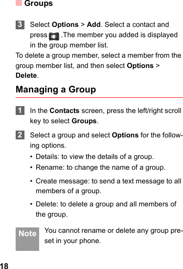 Groups18 3Select Options &gt; Add. Select a contact and press  .The member you added is displayed in the group member list.To delete a group member, select a member from the group member list, and then select Options &gt; Delete.Managing a Group 1In the Contacts screen, press the left/right scroll key to select Groups. 2Select a group and select Options for the follow-ing options.• Details: to view the details of a group.• Rename: to change the name of a group.• Create message: to send a text message to all members of a group.• Delete: to delete a group and all members of the group. Note You cannot rename or delete any group pre-set in your phone.