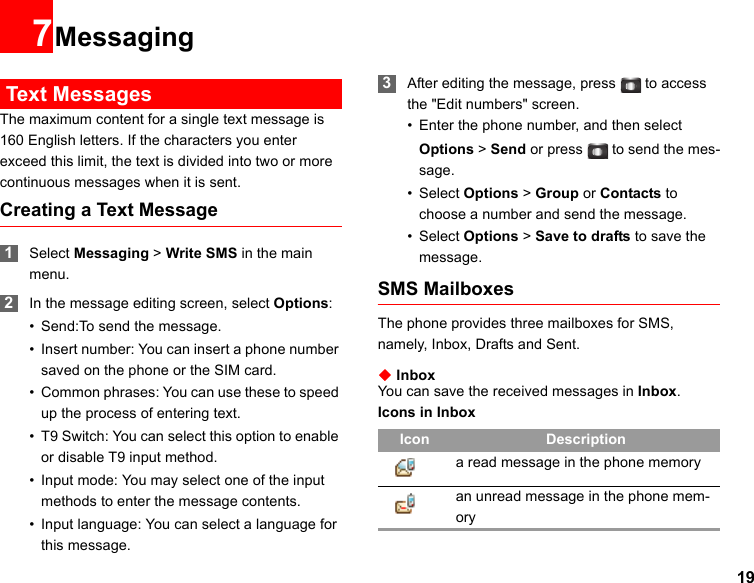 197Messaging Text MessagesThe maximum content for a single text message is 160 English letters. If the characters you enter exceed this limit, the text is divided into two or more continuous messages when it is sent.Creating a Text Message 1Select Messaging &gt; Write SMS in the main menu. 2In the message editing screen, select Options:• Send:To send the message.• Insert number: You can insert a phone number saved on the phone or the SIM card.• Common phrases: You can use these to speed up the process of entering text.• T9 Switch: You can select this option to enable or disable T9 input method.• Input mode: You may select one of the input methods to enter the message contents.• Input language: You can select a language for this message. 3After editing the message, press  to access the &quot;Edit numbers&quot; screen.• Enter the phone number, and then select Options &gt; Send or press  to send the mes-sage.• Select Options &gt; Group or Contacts to choose a number and send the message.• Select Options &gt; Save to drafts to save the message.SMS MailboxesThe phone provides three mailboxes for SMS, namely, Inbox, Drafts and Sent.◆ InboxYou can save the received messages in Inbox.Icons in InboxIcon Descriptiona read message in the phone memoryan unread message in the phone mem-ory