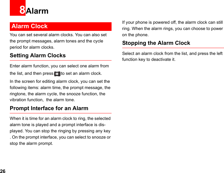 268Alarm Alarm ClockYou can set several alarm clocks. You can also set the prompt messages, alarm tones and the cycle period for alarm clocks.  Setting Alarm ClocksEnter alarm function, you can select one alarm from the list, and then press to set an alarm clock.In the screen for editing alarm clock, you can set the following items: alarm time, the prompt message, the ringtone, the alarm cycle, the snooze function, the vibration function,  the alarm tone.Prompt Interface for an AlarmWhen it is time for an alarm clock to ring, the selected alarm tone is played and a prompt interface is dis-played. You can stop the ringing by pressing any key . On the prompt interface, you can select to snooze or stop the alarm prompt.If your phone is powered off, the alarm clock can still ring. When the alarm rings, you can choose to power on the phone.Stopping the Alarm ClockSelect an alarm clock from the list, and press the left function key to deactivate it.