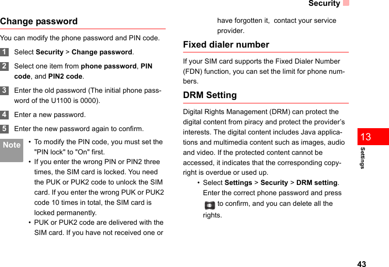 Security43Settings13Change passwordYou can modify the phone password and PIN code. 1Select Security &gt; Change password. 2Select one item from phone password, PIN code, and PIN2 code. 3Enter the old password (The initial phone pass-word of the U1100 is 0000). 4Enter a new password. 5Enter the new password again to confirm. Note • To modify the PIN code, you must set the &quot;PIN lock&quot; to &quot;On&quot; first.• If you enter the wrong PIN or PIN2 three times, the SIM card is locked. You need the PUK or PUK2 code to unlock the SIM card. If you enter the wrong PUK or PUK2 code 10 times in total, the SIM card is locked permanently.• PUK or PUK2 code are delivered with the SIM card. If you have not received one or have forgotten it,  contact your service provider.Fixed dialer numberIf your SIM card supports the Fixed Dialer Number (FDN) function, you can set the limit for phone num-bers.DRM SettingDigital Rights Management (DRM) can protect the digital content from piracy and protect the provider’s interests. The digital content includes Java applica-tions and multimedia content such as images, audio and video. If the protected content cannot be accessed, it indicates that the corresponding copy-right is overdue or used up. • Select Settings &gt; Security &gt; DRM setting. Enter the correct phone password and press  to confirm, and you can delete all the rights. 