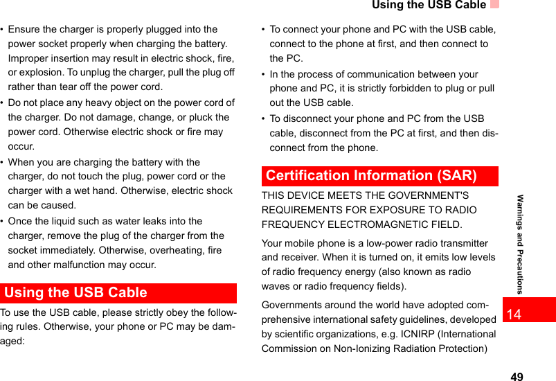 Using the USB Cable4914Warnings and Precautions• Ensure the charger is properly plugged into the power socket properly when charging the battery. Improper insertion may result in electric shock, fire, or explosion. To unplug the charger, pull the plug off rather than tear off the power cord.• Do not place any heavy object on the power cord of the charger. Do not damage, change, or pluck the power cord. Otherwise electric shock or fire may occur.• When you are charging the battery with the charger, do not touch the plug, power cord or the charger with a wet hand. Otherwise, electric shock can be caused.• Once the liquid such as water leaks into the charger, remove the plug of the charger from the socket immediately. Otherwise, overheating, fire and other malfunction may occur. Using the USB CableTo use the USB cable, please strictly obey the follow-ing rules. Otherwise, your phone or PC may be dam-aged:• To connect your phone and PC with the USB cable, connect to the phone at first, and then connect to the PC.• In the process of communication between your phone and PC, it is strictly forbidden to plug or pull out the USB cable.• To disconnect your phone and PC from the USB cable, disconnect from the PC at first, and then dis-connect from the phone. Certification Information (SAR)THIS DEVICE MEETS THE GOVERNMENT&apos;S REQUIREMENTS FOR EXPOSURE TO RADIO FREQUENCY ELECTROMAGNETIC FIELD.Your mobile phone is a low-power radio transmitter and receiver. When it is turned on, it emits low levels of radio frequency energy (also known as radio waves or radio frequency fields).Governments around the world have adopted com-prehensive international safety guidelines, developed by scientific organizations, e.g. ICNIRP (International Commission on Non-Ionizing Radiation Protection) 