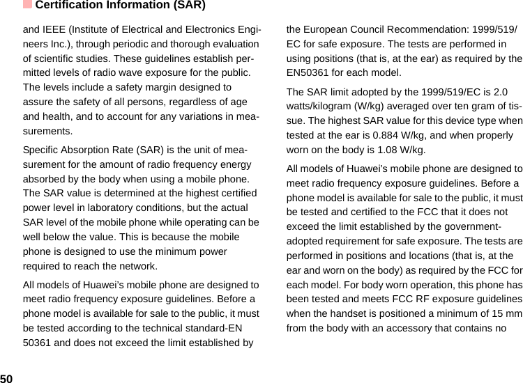 Certification Information (SAR)50and IEEE (Institute of Electrical and Electronics Engi-neers Inc.), through periodic and thorough evaluation of scientific studies. These guidelines establish per-mitted levels of radio wave exposure for the public. The levels include a safety margin designed to assure the safety of all persons, regardless of age and health, and to account for any variations in mea-surements.Specific Absorption Rate (SAR) is the unit of mea-surement for the amount of radio frequency energy absorbed by the body when using a mobile phone. The SAR value is determined at the highest certified power level in laboratory conditions, but the actual SAR level of the mobile phone while operating can be well below the value. This is because the mobile phone is designed to use the minimum power required to reach the network.All models of Huawei’s mobile phone are designed to meet radio frequency exposure guidelines. Before a phone model is available for sale to the public, it must be tested according to the technical standard-EN 50361 and does not exceed the limit established by the European Council Recommendation: 1999/519/EC for safe exposure. The tests are performed in using positions (that is, at the ear) as required by the EN50361 for each model.The SAR limit adopted by the 1999/519/EC is 2.0 watts/kilogram (W/kg) averaged over ten gram of tis-sue. The highest SAR value for this device type when tested at the ear is 0.884 W/kg, and when properly worn on the body is 1.08 W/kg.All models of Huawei’s mobile phone are designed to meet radio frequency exposure guidelines. Before a phone model is available for sale to the public, it must be tested and certified to the FCC that it does not exceed the limit established by the government-adopted requirement for safe exposure. The tests are performed in positions and locations (that is, at the ear and worn on the body) as required by the FCC for each model. For body worn operation, this phone has been tested and meets FCC RF exposure guidelines when the handset is positioned a minimum of 15 mm from the body with an accessory that contains no 