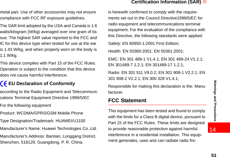Certification Information (SAR)5114Warnings and Precautionsmetal part. Use of other accessories may not ensure  compliance with FCC RF exposure guidelines.The SAR limit adopted by the USA and Canada is 1.6 watts/kilogram (W/kg) averaged over one gram of tis-sue. The highest SAR value reported to the FCC and IC for this device type when tested for use at the ear is 1.43 W/kg, and when properly worn on the body is 1.1 W/kg.This device complies with Part 15 of the FCC Rules. Operation is subject to the condition that this device does not cause harmful interference.    EU Declaration of Conformityaccording to the Radio Equipment and Telecommuni-cations Terminal Equipment Directive 1999/5/ECFor the following equipment Product: WCDMA/GPRS/GSM Mobile PhoneType Designation/Trademark: HUAWEI/U1100Manufacturer&apos;s Name: Huawei Technologies Co.,Ltd.Manufacturer&apos;s Address: Bantian, Longgang District, Shenzhen, 518129, Guangdong, P. R. China.is herewith confirmed to comply with the require-ments set out in the Council Directive1999/5/EC for radio equipment and telecommunications terminal equipment. For the evaluation of the compliance with this Directive, the following standards were applied:Safety: EN 60950-1:2001 First Edition;Health: EN 50360:2001; EN 50361:2001;EMC: EN 301 489-1 V1.4.1; EN 301 489-24 V1.2.1; EN 301489-7 1.2.1; EN 301489-17 1.2.1;Radio: EN 301 511 V9.0.2; EN 301 908-1 V2.2.1; EN 301 908-2 V2.2.1; EN 300 328 V1.4.1;Responsible for making this declaration is the: Manu-facturer.FCC StatementThis equipment has been tested and found to comply with the limits for a Class B digital device, pursuant to Part 15 of the FCC Rules. These limits are designed to provide reasonable protection against harmful interference in a residential installation. This equip-ment generates, uses and can radiate radio fre-