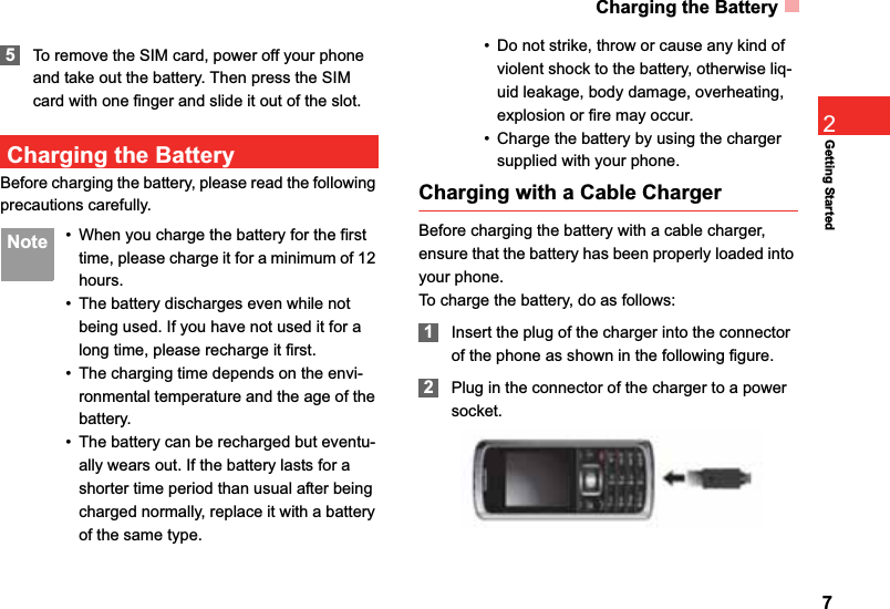 Charging the Battery7Getting Started25To remove the SIM card, power off your phone and take out the battery. Then press the SIM card with one finger and slide it out of the slot.Charging the BatteryBefore charging the battery, please read the following precautions carefully. Note • When you charge the battery for the first time, please charge it for a minimum of 12 hours.• The battery discharges even while not being used. If you have not used it for a long time, please recharge it first.• The charging time depends on the envi-ronmental temperature and the age of the battery.• The battery can be recharged but eventu-ally wears out. If the battery lasts for a shorter time period than usual after being charged normally, replace it with a battery of the same type.• Do not strike, throw or cause any kind of violent shock to the battery, otherwise liq-uid leakage, body damage, overheating, explosion or fire may occur.• Charge the battery by using the charger supplied with your phone.Charging with a Cable ChargerBefore charging the battery with a cable charger, ensure that the battery has been properly loaded into your phone.To charge the battery, do as follows:1Insert the plug of the charger into the connector of the phone as shown in the following figure. 2Plug in the connector of the charger to a power socket.