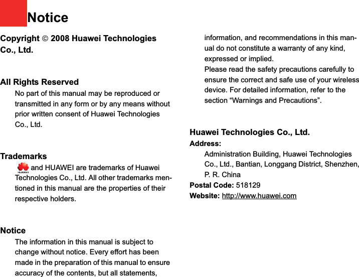 NoticeCopyright ¤ 2008 Huawei Technologies Co., Ltd.All Rights Reserved1No part of this manual may be reproduced or transmitted in any form or by any means without prior written consent of Huawei Technologies Co., Ltd.23Trademarks4   and HUAWEI are trademarks of Huawei Technologies Co., Ltd. All other trademarks men-tioned in this manual are the properties of their respective holders.  56Notice7The information in this manual is subject to change without notice. Every effort has been made in the preparation of this manual to ensure accuracy of the contents, but all statements, information, and recommendations in this man-ual do not constitute a warranty of any kind, expressed or implied.8Please read the safety precautions carefully to ensure the correct and safe use of your wireless device. For detailed information, refer to the 9section “Warnings and Precautions”.Huawei Technologies Co., Ltd.Address:10 Administration Building, Huawei Technologies Co., Ltd., Bantian, Longgang District, Shenzhen, P. R. ChinaPostal Code: 518129Website: http://www.huawei.com