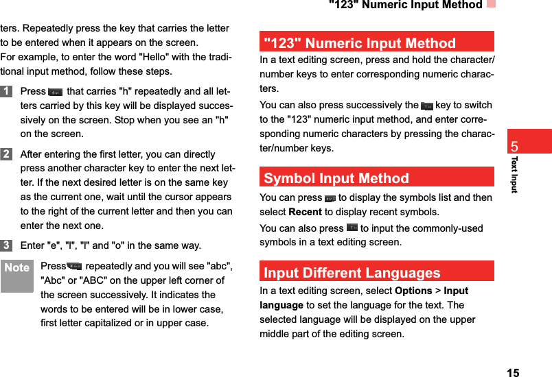 &quot;123&quot; Numeric Input Method15Text Input5ters. Repeatedly press the key that carries the letter to be entered when it appears on the screen.For example, to enter the word &quot;Hello&quot; with the tradi-tional input method, follow these steps.1Press  that carries &quot;h&quot; repeatedly and all let-ters carried by this key will be displayed succes-sively on the screen. Stop when you see an &quot;h&quot; on the screen.2After entering the first letter, you can directly press another character key to enter the next let-ter. If the next desired letter is on the same key as the current one, wait until the cursor appears to the right of the current letter and then you can enter the next one. 3Enter &quot;e&quot;, &quot;l&quot;, &quot;l&quot; and &quot;o&quot; in the same way. Note Press  repeatedly and you will see &quot;abc&quot;, &quot;Abc&quot; or &quot;ABC&quot; on the upper left corner of the screen successively. It indicates the words to be entered will be in lower case, first letter capitalized or in upper case.&quot;123&quot; Numeric Input MethodIn a text editing screen, press and hold the character/number keys to enter corresponding numeric charac-ters.You can also press successively the   key to switch to the &quot;123&quot; numeric input method, and enter corre-sponding numeric characters by pressing the charac-ter/number keys.Symbol Input MethodYou can press   to display the symbols list and then select Recent to display recent symbols.You can also press   to input the commonly-used symbols in a text editing screen.Input Different LanguagesIn a text editing screen, select Options &gt; Input language to set the language for the text. The selected language will be displayed on the upper middle part of the editing screen. 