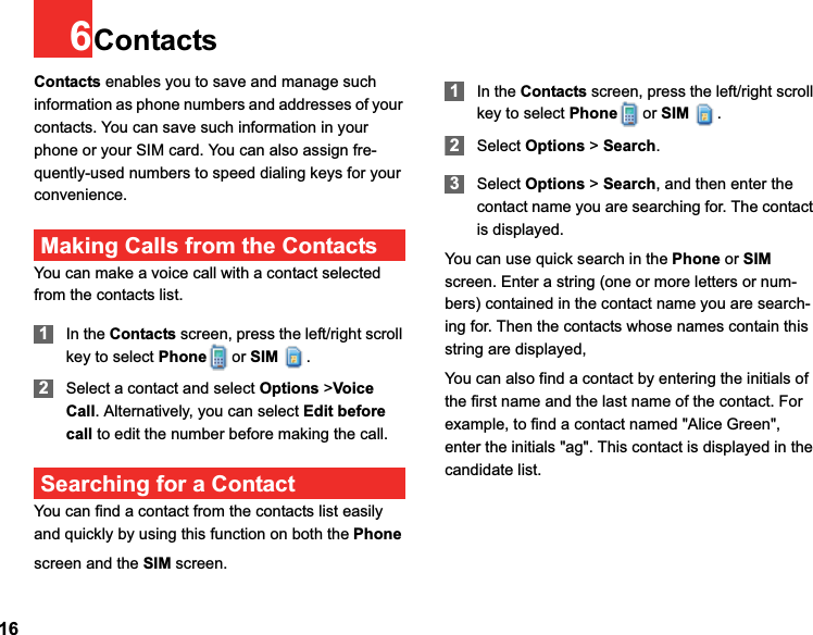 166ContactsContacts enables you to save and manage such information as phone numbers and addresses of your contacts. You can save such information in your phone or your SIM card. You can also assign fre-quently-used numbers to speed dialing keys for your convenience.Making Calls from the ContactsYou can make a voice call with a contact selected from the contacts list.1In the Contacts screen, press the left/right scroll key to select Phone or SIM .2Select a contact and select Options &gt;VoiceCall. Alternatively, you can select Edit beforecall to edit the number before making the call.Searching for a ContactYou can find a contact from the contacts list easily and quickly by using this function on both the Phonescreen and the SIM screen.1In the Contacts screen, press the left/right scroll key to select Phone or SIM .2Select Options &gt; Search.3Select Options &gt; Search, and then enter the contact name you are searching for. The contact is displayed.You can use quick search in the Phone or SIMscreen. Enter a string (one or more letters or num-bers) contained in the contact name you are search-ing for. Then the contacts whose names contain this string are displayed,You can also find a contact by entering the initials of the first name and the last name of the contact. For example, to find a contact named &quot;Alice Green&quot;, enter the initials &quot;ag&quot;. This contact is displayed in the candidate list.