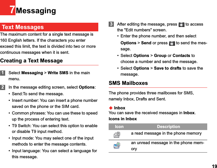 197MessagingText MessagesThe maximum content for a single text message is 160 English letters. If the characters you enter exceed this limit, the text is divided into two or more continuous messages when it is sent.Creating a Text Message1Select Messaging &gt; Write SMS in the main menu.2In the message editing screen, select Options:• Send:To send the message.• Insert number: You can insert a phone number saved on the phone or the SIM card.• Common phrases: You can use these to speed up the process of entering text.• T9 Switch: You can select this option to enable or disable T9 input method.• Input mode: You may select one of the input methods to enter the message contents.• Input language: You can select a language for this message.3After editing the message, press  to access the &quot;Edit numbers&quot; screen.• Enter the phone number, and then select Options &gt; Send or press  to send the mes-sage.• Select Options &gt; Group or Contacts to choose a number and send the message.• Select Options &gt; Save to drafts to save the message.SMS MailboxesThe phone provides three mailboxes for SMS, namely Inbox, Drafts and Sent.ƹInboxYou can save the received messages in Inbox.Icons in InboxIcon Descriptiona read message in the phone memoryan unread message in the phone mem-ory