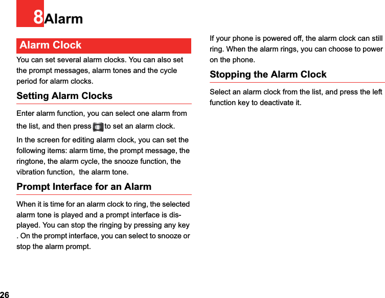 268AlarmAlarm ClockYou can set several alarm clocks. You can also set the prompt messages, alarm tones and the cycle period for alarm clocks.  Setting Alarm ClocksEnter alarm function, you can select one alarm from the list, and then press to set an alarm clock.In the screen for editing alarm clock, you can set the following items: alarm time, the prompt message, the ringtone, the alarm cycle, the snooze function, the vibration function,  the alarm tone.Prompt Interface for an AlarmWhen it is time for an alarm clock to ring, the selected alarm tone is played and a prompt interface is dis-played. You can stop the ringing by pressing any key . On the prompt interface, you can select to snooze or stop the alarm prompt.If your phone is powered off, the alarm clock can still ring. When the alarm rings, you can choose to power on the phone.Stopping the Alarm ClockSelect an alarm clock from the list, and press the left function key to deactivate it.