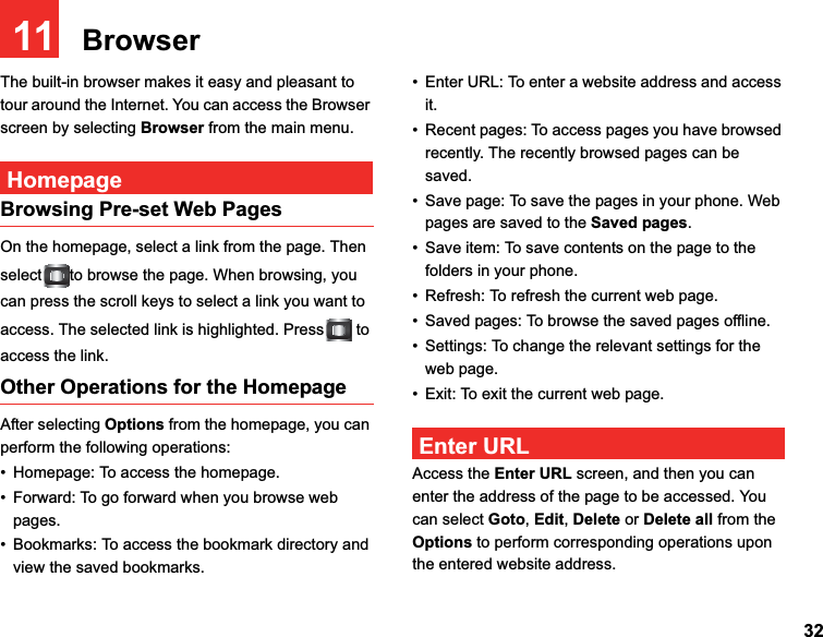 3211   BrowserThe built-in browser makes it easy and pleasant to tour around the Internet. You can access the Browser screen by selecting Browser from the main menu.HomepageBrowsing Pre-set Web PagesOn the homepage, select a link from the page. Then select to browse the page. When browsing, you can press the scroll keys to select a link you want to access. The selected link is highlighted. Press  to access the link.Other Operations for the HomepageAfter selecting Options from the homepage, you can perform the following operations:• Homepage: To access the homepage.• Forward: To go forward when you browse web pages.• Bookmarks: To access the bookmark directory and view the saved bookmarks.• Enter URL: To enter a website address and access it.• Recent pages: To access pages you have browsed recently. The recently browsed pages can be saved.• Save page: To save the pages in your phone. Web pages are saved to the Saved pages.• Save item: To save contents on the page to the folders in your phone.• Refresh: To refresh the current web page.• Saved pages: To browse the saved pages offline.• Settings: To change the relevant settings for the web page. • Exit: To exit the current web page.Enter URLAccess the Enter URL screen, and then you can enter the address of the page to be accessed. You can select Goto,Edit,Delete or Delete all from the Options to perform corresponding operations upon the entered website address.