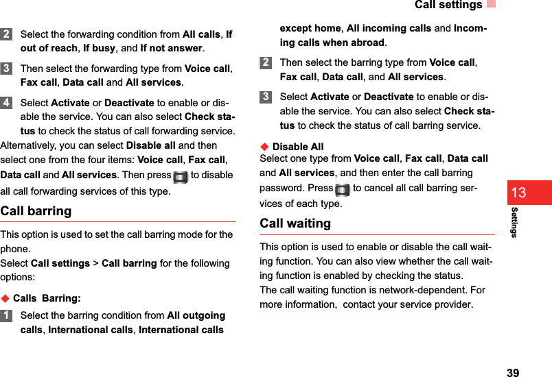 Call settings39Settings132Select the forwarding condition from All calls, If out of reach,If busy, and If not answer.3Then select the forwarding type from Voice call,Fax call,Data call and All services.4Select Activate or Deactivate to enable or dis-able the service. You can also select Check sta-tus to check the status of call forwarding service.Alternatively, you can select Disable all and then select one from the four items: Voice call,Fax call,Data call and All services. Then press  to disable all call forwarding services of this type. Call barringThis option is used to set the call barring mode for the phone.Select Call settings &gt; Call barring for the following options:ƹCallsBarring:1Select the barring condition from All outgoing calls,International calls,International calls except home,All incoming calls and Incom-ing calls when abroad.2Then select the barring type from Voice call,Fax call,Data call, and All services.3Select Activate or Deactivate to enable or dis-able the service. You can also select Check sta-tus to check the status of call barring service.ƹDisable AllSelect one type from Voice call,Fax call,Data calland All services, and then enter the call barring password. Press  to cancel all call barring ser-vices of each type.Call waitingThis option is used to enable or disable the call wait-ing function. You can also view whether the call wait-ing function is enabled by checking the status.The call waiting function is network-dependent. For more information,  contact your service provider.