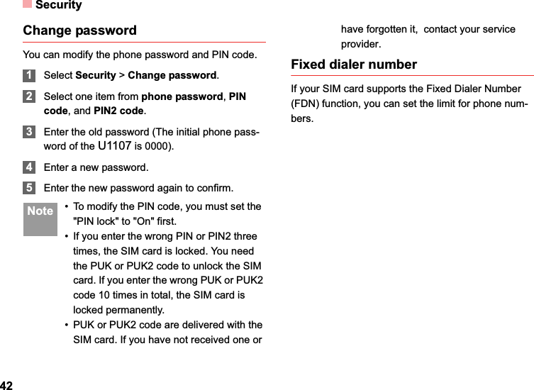 Security42Change passwordYou can modify the phone password and PIN code.1Select Security &gt;Change password.2Select one item from phone password,PIN code, and PIN2 code.3Enter the old password (The initial phone pass-word of the U1107 is 0000).4Enter a new password.5Enter the new password again to confirm. Note • To modify the PIN code, you must set the &quot;PIN lock&quot; to &quot;On&quot; first.• If you enter the wrong PIN or PIN2 three times, the SIM card is locked. You need the PUK or PUK2 code to unlock the SIM card. If you enter the wrong PUK or PUK2 code 10 times in total, the SIM card is locked permanently.• PUK or PUK2 code are delivered with the SIM card. If you have not received one or have forgotten it,  contact your service provider.Fixed dialer numberIf your SIM card supports the Fixed Dialer Number (FDN) function, you can set the limit for phone num-bers.