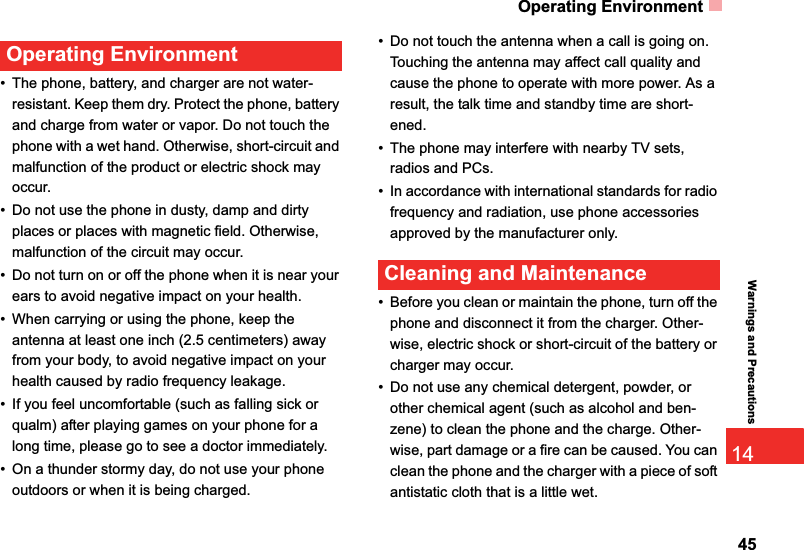 Operating Environment4514Warnings and PrecautionsOperating Environment• The phone, battery, and charger are not water-resistant. Keep them dry. Protect the phone, battery and charge from water or vapor. Do not touch the phone with a wet hand. Otherwise, short-circuit and malfunction of the product or electric shock may occur.• Do not use the phone in dusty, damp and dirty places or places with magnetic field. Otherwise, malfunction of the circuit may occur.• Do not turn on or off the phone when it is near your ears to avoid negative impact on your health.• When carrying or using the phone, keep the antenna at least one inch (2.5 centimeters) away from your body, to avoid negative impact on your health caused by radio frequency leakage.• If you feel uncomfortable (such as falling sick or qualm) after playing games on your phone for a long time, please go to see a doctor immediately.• On a thunder stormy day, do not use your phone outdoors or when it is being charged.• Do not touch the antenna when a call is going on. Touching the antenna may affect call quality and cause the phone to operate with more power. As a result, the talk time and standby time are short-ened.• The phone may interfere with nearby TV sets, radios and PCs.• In accordance with international standards for radio frequency and radiation, use phone accessories approved by the manufacturer only.Cleaning and Maintenance• Before you clean or maintain the phone, turn off the phone and disconnect it from the charger. Other-wise, electric shock or short-circuit of the battery or charger may occur.• Do not use any chemical detergent, powder, or other chemical agent (such as alcohol and ben-zene) to clean the phone and the charge. Other-wise, part damage or a fire can be caused. You can clean the phone and the charger with a piece of soft antistatic cloth that is a little wet.