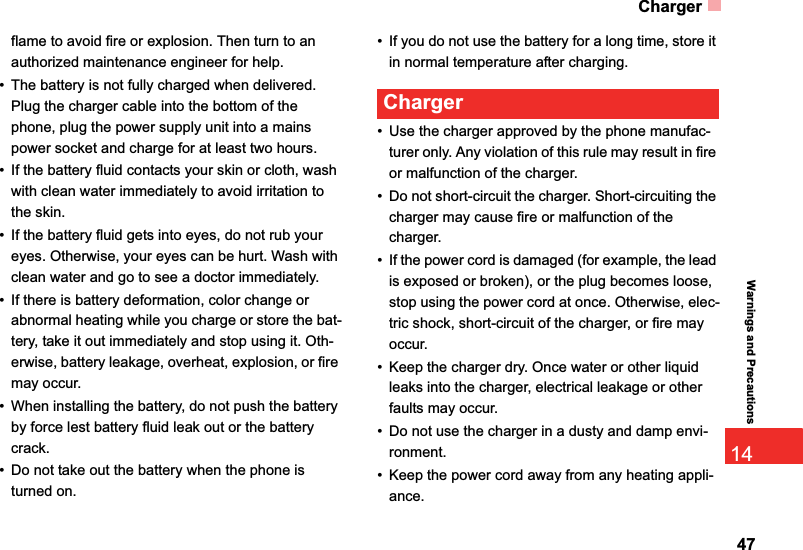 Charger4714Warnings and Precautionsflame to avoid fire or explosion. Then turn to an authorized maintenance engineer for help.• The battery is not fully charged when delivered. Plug the charger cable into the bottom of the phone, plug the power supply unit into a mains power socket and charge for at least two hours.• If the battery fluid contacts your skin or cloth, wash with clean water immediately to avoid irritation to the skin.• If the battery fluid gets into eyes, do not rub your eyes. Otherwise, your eyes can be hurt. Wash with clean water and go to see a doctor immediately.• If there is battery deformation, color change or abnormal heating while you charge or store the bat-tery, take it out immediately and stop using it. Oth-erwise, battery leakage, overheat, explosion, or fire may occur.• When installing the battery, do not push the battery by force lest battery fluid leak out or the battery crack.• Do not take out the battery when the phone is turned on.• If you do not use the battery for a long time, store it in normal temperature after charging.Charger• Use the charger approved by the phone manufac-turer only. Any violation of this rule may result in fire or malfunction of the charger.• Do not short-circuit the charger. Short-circuiting the charger may cause fire or malfunction of the charger.• If the power cord is damaged (for example, the lead is exposed or broken), or the plug becomes loose, stop using the power cord at once. Otherwise, elec-tric shock, short-circuit of the charger, or fire may occur.• Keep the charger dry. Once water or other liquid leaks into the charger, electrical leakage or other faults may occur.• Do not use the charger in a dusty and damp envi-ronment.• Keep the power cord away from any heating appli-ance.