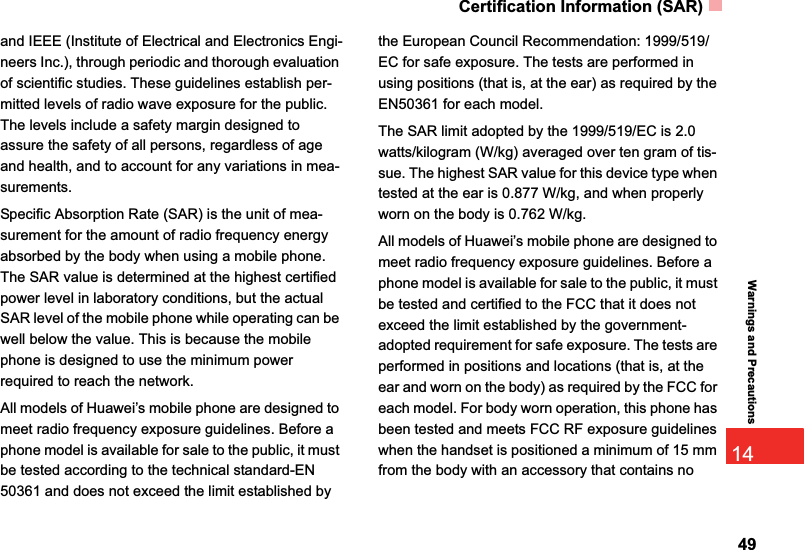 Certification Information (SAR)4914Warnings and Precautionsand IEEE (Institute of Electrical and Electronics Engi-neers Inc.), through periodic and thorough evaluation of scientific studies. These guidelines establish per-mitted levels of radio wave exposure for the public. The levels include a safety margin designed to assure the safety of all persons, regardless of age and health, and to account for any variations in mea-surements.Specific Absorption Rate (SAR) is the unit of mea-surement for the amount of radio frequency energy absorbed by the body when using a mobile phone. The SAR value is determined at the highest certified power level in laboratory conditions, but the actual SAR level of the mobile phone while operating can be well below the value. This is because the mobile phone is designed to use the minimum power required to reach the network.All models of Huawei’s mobile phone are designed to meet radio frequency exposure guidelines. Before a phone model is available for sale to the public, it must be tested according to the technical standard-EN 50361 and does not exceed the limit established by the European Council Recommendation: 1999/519/EC for safe exposure. The tests are performed in using positions (that is, at the ear) as required by the EN50361 for each model.The SAR limit adopted by the 1999/519/EC is 2.0 watts/kilogram (W/kg) averaged over ten gram of tis-sue. The highest SAR value for this device type when tested at the ear is 0.877 W/kg, and when properly worn on the body is 0.762 W/kg.All models of Huawei’s mobile phone are designed to meet radio frequency exposure guidelines. Before a phone model is available for sale to the public, it must be tested and certified to the FCC that it does not exceed the limit established by the government-adopted requirement for safe exposure. The tests are performed in positions and locations (that is, at the ear and worn on the body) as required by the FCC for each model. For body worn operation, this phone has been tested and meets FCC RF exposure guidelines when the handset is positioned a minimum of 15 mm from the body with an accessory that contains no 