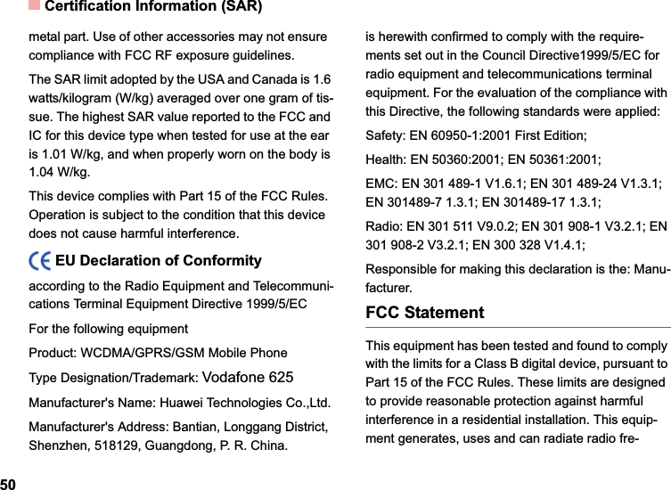 Certification Information (SAR)50metal part. Use of other accessories may not ensure  compliance with FCC RF exposure guidelines.The SAR limit adopted by the USA and Canada is 1.6 watts/kilogram (W/kg) averaged over one gram of tis-sue. The highest SAR value reported to the FCC and IC for this device type when tested for use at the ear is 1.01 W/kg, and when properly worn on the body is 1.04 W/kg.This device complies with Part 15 of the FCC Rules. Operation is subject to the condition that this device does not cause harmful interference.EU Declaration of Conformityaccording to the Radio Equipment and Telecommuni-cations Terminal Equipment Directive 1999/5/ECFor the following equipment Product: WCDMA/GPRS/GSM Mobile PhoneType Designation/Trademark: Vodafone 625Manufacturer&apos;s Name: Huawei Technologies Co.,Ltd.Manufacturer&apos;s Address: Bantian, Longgang District, Shenzhen, 518129, Guangdong, P. R. China.is herewith confirmed to comply with the require-ments set out in the Council Directive1999/5/EC for radio equipment and telecommunications terminal equipment. For the evaluation of the compliance with this Directive, the following standards were applied:Safety: EN 60950-1:2001 First Edition;Health: EN 50360:2001; EN 50361:2001;EMC: EN 301 489-1 V1.6.1; EN 301 489-24 V1.3.1; EN 301489-7 1.3.1; EN 301489-17 1.3.1;Radio: EN 301 511 V9.0.2; EN 301 908-1 V3.2.1; EN 301 908-2 V3.2.1; EN 300 328 V1.4.1;Responsible for making this declaration is the: Manu-facturer.FCC StatementThis equipment has been tested and found to comply with the limits for a Class B digital device, pursuant to Part 15 of the FCC Rules. These limits are designed to provide reasonable protection against harmful interference in a residential installation. This equip-ment generates, uses and can radiate radio fre-