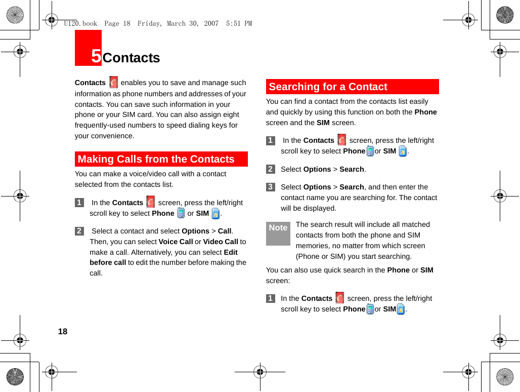 185ContactsContacts enables you to save and manage such information as phone numbers and addresses of your contacts. You can save such information in your phone or your SIM card. You can also assign eight frequently-used numbers to speed dialing keys for your convenience. Making Calls from the ContactsYou can make a voice/video call with a contact selected from the contacts list. 1 In the Contacts screen, press the left/right scroll key to select Phone   or SIM  . 2 Select a contact and select Options &gt; Call. Then, you can select Voice Call or Video Call to make a call. Alternatively, you can select Edit before call to edit the number before making the call. Searching for a ContactYou can find a contact from the contacts list easily and quickly by using this function on both the Phone screen and the SIM screen. 1 In the Contacts screen, press the left/right scroll key to select Phone or SIM  . 2Select Options &gt; Search. 3Select Options &gt; Search, and then enter the contact name you are searching for. The contact will be displayed. Note The search result will include all matched contacts from both the phone and SIM memories, no matter from which screen (Phone or SIM) you start searching.You can also use quick search in the Phone or SIM screen: 1In the Contacts screen, press the left/right scroll key to select Phone or SIM .U120.book  Page 18  Friday, March 30, 2007  5:51 PM