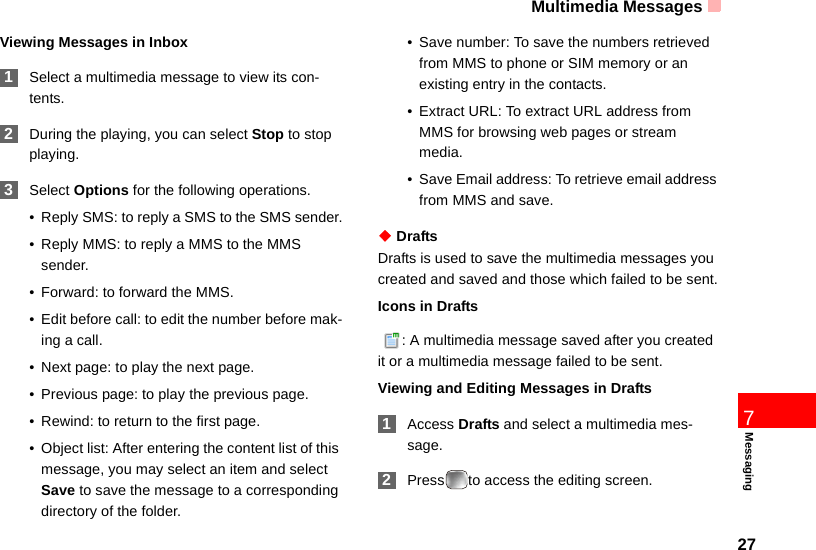 Multimedia Messages277MessagingViewing Messages in Inbox 1Select a multimedia message to view its con-tents. 2During the playing, you can select Stop to stop playing. 3Select Options for the following operations.• Reply SMS: to reply a SMS to the SMS sender.• Reply MMS: to reply a MMS to the MMS sender.• Forward: to forward the MMS.• Edit before call: to edit the number before mak-ing a call.• Next page: to play the next page.• Previous page: to play the previous page.• Rewind: to return to the first page.• Object list: After entering the content list of this message, you may select an item and select Save to save the message to a corresponding directory of the folder.• Save number: To save the numbers retrieved from MMS to phone or SIM memory or an existing entry in the contacts.• Extract URL: To extract URL address from MMS for browsing web pages or stream media.• Save Email address: To retrieve email address from MMS and save.◆ DraftsDrafts is used to save the multimedia messages you created and saved and those which failed to be sent.Icons in Drafts  : A multimedia message saved after you created it or a multimedia message failed to be sent.Viewing and Editing Messages in Drafts 1Access Drafts and select a multimedia mes-sage. 2Press to access the editing screen.