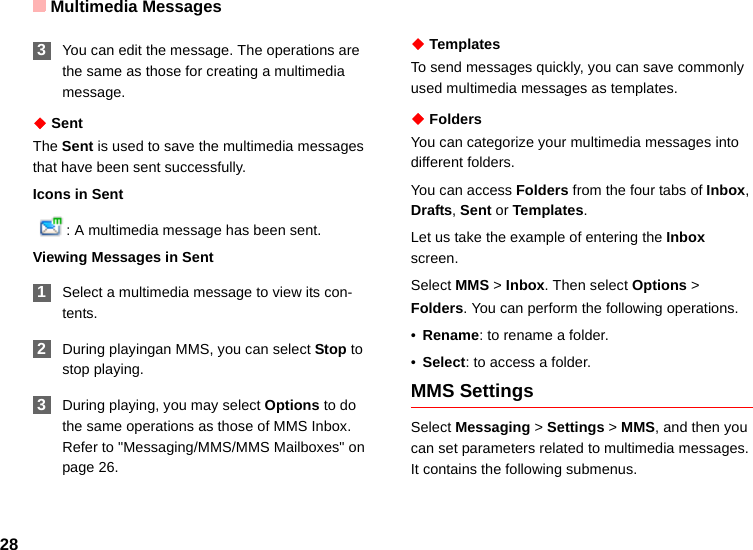 Multimedia Messages28 3You can edit the message. The operations are the same as those for creating a multimedia message.◆ SentThe Sent is used to save the multimedia messages that have been sent successfully.Icons in Sent  : A multimedia message has been sent.Viewing Messages in Sent 1Select a multimedia message to view its con-tents. 2During playingan MMS, you can select Stop to stop playing. 3During playing, you may select Options to do the same operations as those of MMS Inbox. Refer to &quot;Messaging/MMS/MMS Mailboxes&quot; on page 26.◆ TemplatesTo send messages quickly, you can save commonly used multimedia messages as templates. ◆ FoldersYou can categorize your multimedia messages into different folders.You can access Folders from the four tabs of Inbox, Drafts, Sent or Templates. Let us take the example of entering the Inbox screen.Select MMS &gt; Inbox. Then select Options &gt; Folders. You can perform the following operations.•Rename: to rename a folder.•Select: to access a folder. MMS SettingsSelect Messaging &gt; Settings &gt; MMS, and then you can set parameters related to multimedia messages. It contains the following submenus.