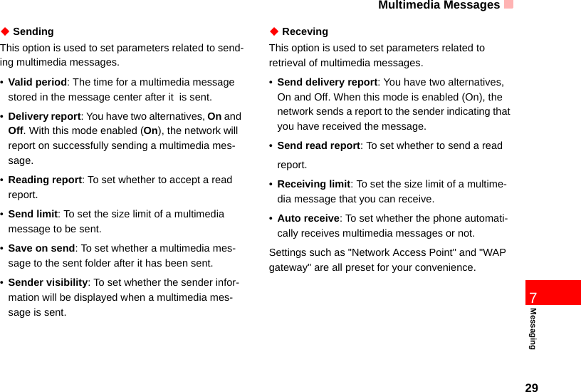 Multimedia Messages297Messaging◆ SendingThis option is used to set parameters related to send-ing multimedia messages.•Valid period: The time for a multimedia message stored in the message center after it  is sent.•Delivery report: You have two alternatives, On and Off. With this mode enabled (On), the network will  report on successfully sending a multimedia mes-sage.•Reading report: To set whether to accept a read report.•Send limit: To set the size limit of a multimedia message to be sent.•Save on send: To set whether a multimedia mes-sage to the sent folder after it has been sent.•Sender visibility: To set whether the sender infor-mation will be displayed when a multimedia mes-sage is sent.◆ RecevingThis option is used to set parameters related to retrieval of multimedia messages.•Send delivery report: You have two alternatives, On and Off. When this mode is enabled (On), the network sends a report to the sender indicating that you have received the message.•Send read report: To set whether to send a readreport.•Receiving limit: To set the size limit of a multime-dia message that you can receive.•Auto receive: To set whether the phone automati-cally receives multimedia messages or not.Settings such as &quot;Network Access Point&quot; and &quot;WAP gateway&quot; are all preset for your convenience.