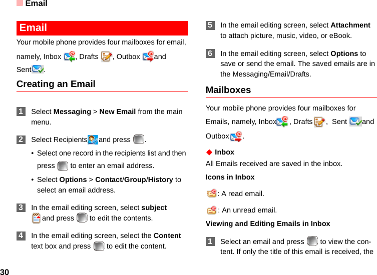 Email30 EmailYour mobile phone provides four mailboxes for email, namely, Inbox , Drafts , Outbox and Sent .Creating an Email 1Select Messaging &gt; New Email from the main menu. 2Select Recipients and press  .• Select one record in the recipients list and then press   to enter an email address.•Select Options &gt; Contact/Group/History to select an email address. 3In the email editing screen, select subject and press   to edit the contents. 4In the email editing screen, select the Content text box and press   to edit the content. 5In the email editing screen, select Attachment to attach picture, music, video, or eBook. 6In the email editing screen, select Options to save or send the email. The saved emails are in the Messaging/Email/Drafts.MailboxesYour mobile phone provides four mailboxes for Emails, namely, Inbox , Drafts ,  Sent  and Outbox .◆ InboxAll Emails received are saved in the inbox.Icons in Inbox: A read email.: An unread email.Viewing and Editing Emails in Inbox 1Select an email and press   to view the con-tent. If only the title of this email is received, the 