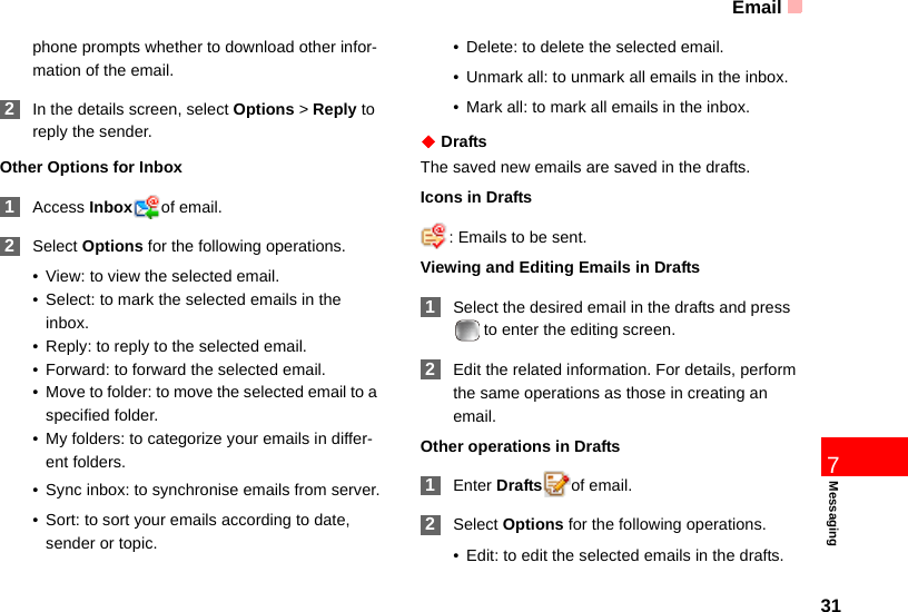 Email317Messagingphone prompts whether to download other infor-mation of the email. 2In the details screen, select Options &gt; Reply to reply the sender.Other Options for Inbox 1Access Inbox of email. 2Select Options for the following operations.• View: to view the selected email.• Select: to mark the selected emails in the inbox.• Reply: to reply to the selected email.• Forward: to forward the selected email.• Move to folder: to move the selected email to a specified folder.• My folders: to categorize your emails in differ-ent folders.• Sync inbox: to synchronise emails from server.• Sort: to sort your emails according to date, sender or topic.• Delete: to delete the selected email.• Unmark all: to unmark all emails in the inbox.• Mark all: to mark all emails in the inbox.◆ DraftsThe saved new emails are saved in the drafts.Icons in Drafts: Emails to be sent.Viewing and Editing Emails in Drafts 1Select the desired email in the drafts and press   to enter the editing screen. 2Edit the related information. For details, perform the same operations as those in creating an email.Other operations in Drafts 1Enter Drafts of email. 2Select Options for the following operations.• Edit: to edit the selected emails in the drafts.