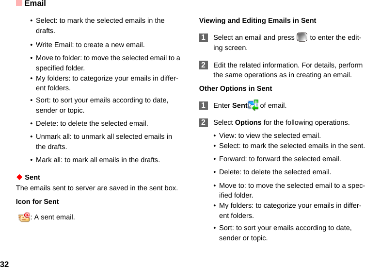 Email32• Select: to mark the selected emails in the drafts.• Write Email: to create a new email.• Move to folder: to move the selected email to a specified folder.• My folders: to categorize your emails in differ-ent folders.• Sort: to sort your emails according to date, sender or topic.• Delete: to delete the selected email.• Unmark all: to unmark all selected emails in the drafts.• Mark all: to mark all emails in the drafts.◆ SentThe emails sent to server are saved in the sent box.Icon for Sent  : A sent email.Viewing and Editing Emails in Sent 1Select an email and press   to enter the edit-ing screen. 2Edit the related information. For details, perform the same operations as in creating an email.Other Options in Sent 1Enter Sent of email. 2Select Options for the following operations.• View: to view the selected email.• Select: to mark the selected emails in the sent.• Forward: to forward the selected email.• Delete: to delete the selected email.• Move to: to move the selected email to a spec-ified folder.• My folders: to categorize your emails in differ-ent folders.• Sort: to sort your emails according to date, sender or topic.