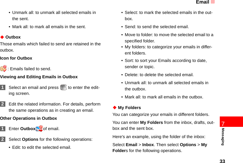 Email337Messaging• Unmark all: to unmark all selected emails in the sent.• Mark all: to mark all emails in the sent.◆ OutboxThose emails which failed to send are retained in the outbox.Icon for Outbox: Emails failed to send.Viewing and Editing Emails in Outbox 1Select an email and press   to enter the edit-ing screen. 2Edit the related information. For details, perform the same operations as in creating an email.Other Operations in Outbox 1Enter Outbox of email. 2Select Options for the following operations:• Edit: to edit the selected email.• Select: to mark the selected emails in the out-box.• Send: to send the selected email.• Move to folder: to move the selected email to a specified folder.• My folders: to categorize your emails in differ-ent folders.• Sort: to sort your Emails according to date, sender or topic.• Delete: to delete the selected email.• Unmark all: to unmark all selected emails in the outbox.• Mark all: to mark all emails in the outbox.◆ My FoldersYou can categorize your emails in different folders.You can enter My Folders from the inbox, drafts, out-box and the sent box.Here&apos;s an example, using the folder of the inbox:Select Email &gt; Inbox. Then select Options &gt; My Folders for the following operations.