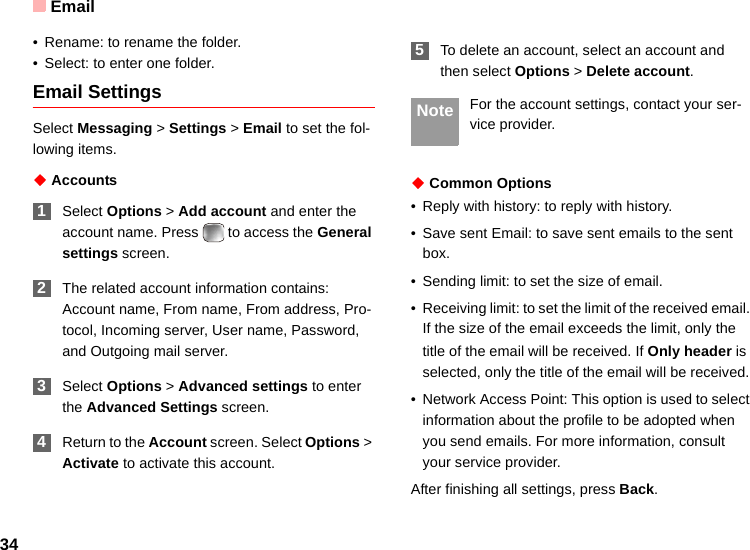 Email34• Rename: to rename the folder.• Select: to enter one folder.Email SettingsSelect Messaging &gt; Settings &gt; Email to set the fol-lowing items.◆ Accounts 1Select Options &gt; Add account and enter the account name. Press   to access the General settings screen. 2The related account information contains: Account name, From name, From address, Pro-tocol, Incoming server, User name, Password, and Outgoing mail server. 3Select Options &gt; Advanced settings to enter the Advanced Settings screen. 4Return to the Account screen. Select Options &gt; Activate to activate this account. 5To delete an account, select an account and then select Options &gt; Delete account. Note For the account settings, contact your ser-vice provider.◆ Common Options• Reply with history: to reply with history.• Save sent Email: to save sent emails to the sent box.• Sending limit: to set the size of email.• Receiving limit: to set the limit of the received email. If the size of the email exceeds the limit, only the title of the email will be received. If Only header is selected, only the title of the email will be received.• Network Access Point: This option is used to select information about the profile to be adopted when you send emails. For more information, consult your service provider.After finishing all settings, press Back.