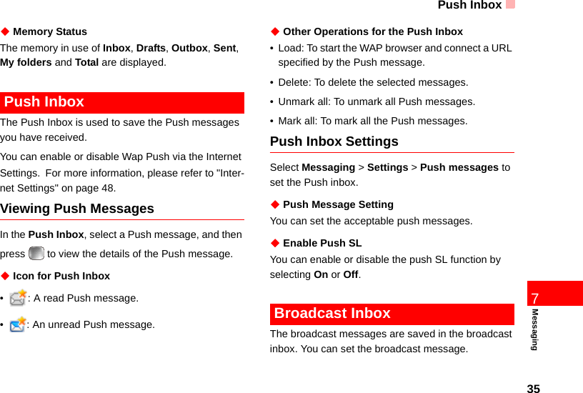 Push Inbox357Messaging◆ Memory StatusThe memory in use of Inbox, Drafts, Outbox, Sent,  My folders and Total are displayed. Push InboxThe Push Inbox is used to save the Push messages you have received.You can enable or disable Wap Push via the Internet Settings. For more information, please refer to &quot;Inter-net Settings&quot; on page 48.Viewing Push MessagesIn the Push Inbox, select a Push message, and then press   to view the details of the Push message.◆ Icon for Push Inbox• : A read Push message.• : An unread Push message.◆ Other Operations for the Push Inbox• Load: To start the WAP browser and connect a URL specified by the Push message.• Delete: To delete the selected messages.• Unmark all: To unmark all Push messages.• Mark all: To mark all the Push messages.Push Inbox SettingsSelect Messaging &gt; Settings &gt; Push messages to set the Push inbox.◆ Push Message SettingYou can set the acceptable push messages.◆ Enable Push SL You can enable or disable the push SL function by selecting On or Off. Broadcast InboxThe broadcast messages are saved in the broadcast inbox. You can set the broadcast message.