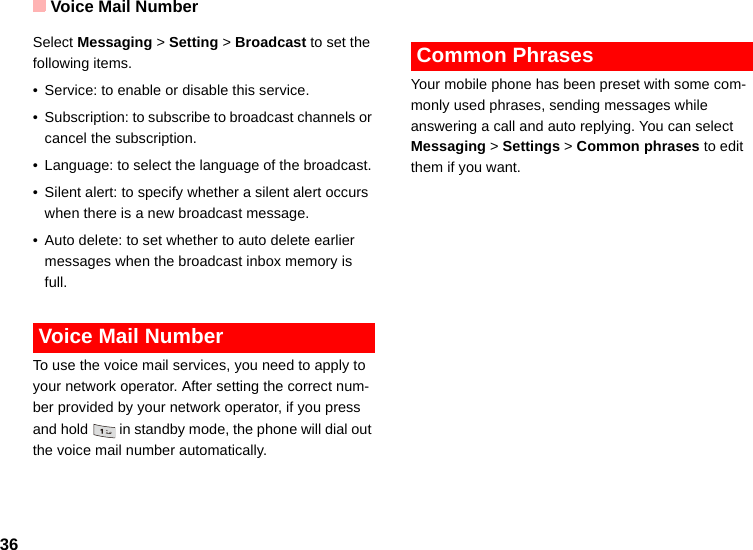 Voice Mail Number36Select Messaging &gt; Setting &gt; Broadcast to set the following items.• Service: to enable or disable this service.• Subscription: to subscribe to broadcast channels or cancel the subscription.• Language: to select the language of the broadcast. • Silent alert: to specify whether a silent alert occurs when there is a new broadcast message.• Auto delete: to set whether to auto delete earlier messages when the broadcast inbox memory is full. Voice Mail NumberTo use the voice mail services, you need to apply to your network operator. After setting the correct num-ber provided by your network operator, if you press and hold   in standby mode, the phone will dial out the voice mail number automatically. Common PhrasesYour mobile phone has been preset with some com-monly used phrases, sending messages while answering a call and auto replying. You can select Messaging &gt; Settings &gt; Common phrases to edit them if you want.