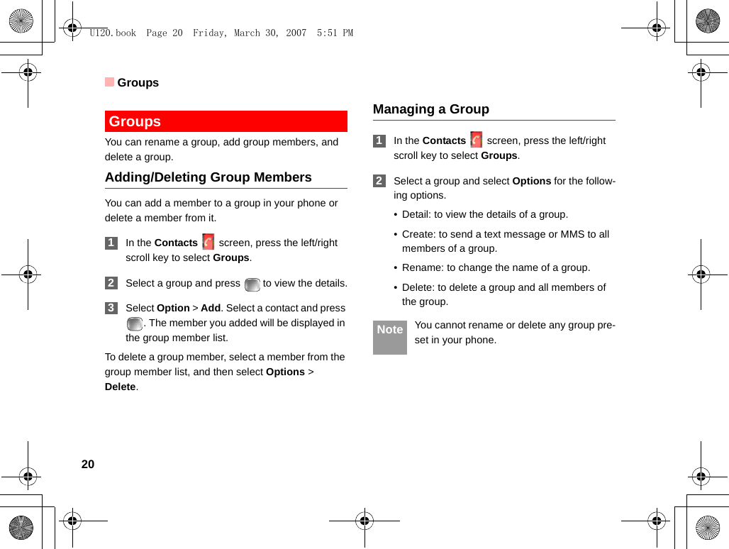 Groups20 GroupsYou can rename a group, add group members, and delete a group.Adding/Deleting Group MembersYou can add a member to a group in your phone or delete a member from it. 1In the Contacts screen, press the left/right scroll key to select Groups. 2Select a group and press   to view the details. 3Select Option &gt; Add. Select a contact and press . The member you added will be displayed in the group member list.To delete a group member, select a member from the group member list, and then select Options &gt; Delete.Managing a Group 1In the Contacts screen, press the left/right scroll key to select Groups. 2Select a group and select Options for the follow-ing options.• Detail: to view the details of a group.• Create: to send a text message or MMS to all members of a group.• Rename: to change the name of a group.• Delete: to delete a group and all members of the group. Note You cannot rename or delete any group pre-set in your phone.U120.book  Page 20  Friday, March 30, 2007  5:51 PM