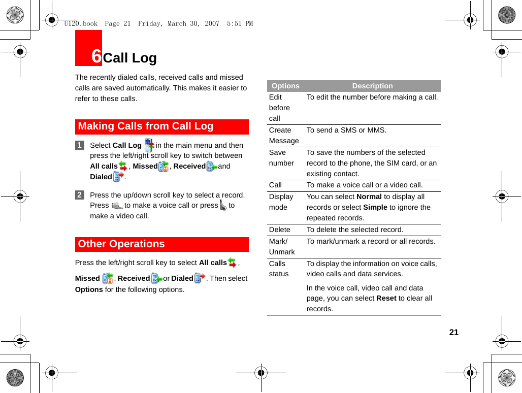 216Call LogThe recently dialed calls, received calls and missed calls are saved automatically. This makes it easier to refer to these calls. Making Calls from Call Log 1Select Call Log in the main menu and then press the left/right scroll key to switch between All calls , Missed , Received and Dialed . 2Press the up/down scroll key to select a record. Press  to make a voice call or press to make a video call. Other OperationsPress the left/right scroll key to select All calls , Missed  , Received or Dialed . Then select Options for the following options.Options DescriptionEdit before callTo edit the number before making a call.Create MessageTo send a SMS or MMS.Save numberTo save the numbers of the selected record to the phone, the SIM card, or an existing contact.Call To make a voice call or a video call.Display modeYou can select Normal to display all records or select Simple to ignore the repeated records.Delete To delete the selected record.Mark/UnmarkTo mark/unmark a record or all records.CallsstatusTo display the information on voice calls, video calls and data services.In the voice call, video call and data page, you can select Reset to clear all records.U120.book  Page 21  Friday, March 30, 2007  5:51 PM