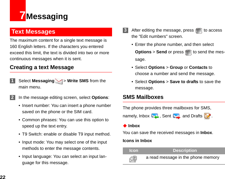 227Messaging Text MessagesThe maximum content for a single text message is 160 English letters. If the characters you entered exceed this limit, the text is divided into two or more continuous messages when it is sent.Creating a text Message 1Select Messaging &gt; Write SMS from the main menu. 2In the message editing screen, select Options:• Insert number: You can insert a phone number saved on the phone or the SIM card.• Common phrases: You can use this option to speed up the text entry.• T9 Switch: enable or disable T9 input method.• Input mode: You may select one of the input methods to enter the message contents.• Input language: You can select an input lan-guage for this message. 3After editing the message, press   to access the &quot;Edit numbers&quot; screen.• Enter the phone number, and then select Options &gt; Send or press   to send the mes-sage.• Select Options &gt; Group or Contacts to choose a number and send the message.• Select Options &gt; Save to drafts to save the message.SMS MailboxesThe phone provides three mailboxes for SMS, namely, Inbox , Sent   and Drafts  .◆ InboxYou can save the received messages in Inbox.Icons in InboxIcon Descriptiona read message in the phone memory