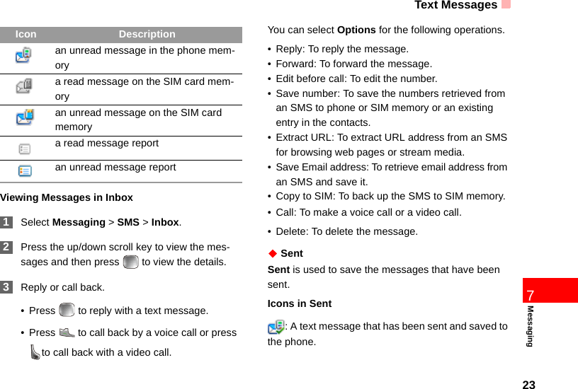 Text Messages237MessagingViewing Messages in Inbox 1Select Messaging &gt; SMS &gt; Inbox. 2Press the up/down scroll key to view the mes-sages and then press   to view the details. 3Reply or call back.• Press   to reply with a text message.• Press   to call back by a voice call or press  to call back with a video call.You can select Options for the following operations.• Reply: To reply the message. • Forward: To forward the message.• Edit before call: To edit the number.• Save number: To save the numbers retrieved from an SMS to phone or SIM memory or an existing entry in the contacts. • Extract URL: To extract URL address from an SMS for browsing web pages or stream media.• Save Email address: To retrieve email address from an SMS and save it.• Copy to SIM: To back up the SMS to SIM memory.• Call: To make a voice call or a video call.• Delete: To delete the message.◆ SentSent is used to save the messages that have been sent.Icons in Sent: A text message that has been sent and saved to the phone.an unread message in the phone mem-orya read message on the SIM card mem-ory an unread message on the SIM card memorya read message report an unread message reportIcon Description