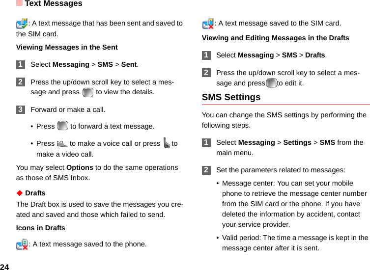 Text Messages24: A text message that has been sent and saved to the SIM card.Viewing Messages in the Sent 1Select Messaging &gt; SMS &gt; Sent. 2Press the up/down scroll key to select a mes-sage and press   to view the details. 3Forward or make a call.• Press   to forward a text message.• Press   to make a voice call or press  to make a video call.You may select Options to do the same operations as those of SMS Inbox.◆ DraftsThe Draft box is used to save the messages you cre-ated and saved and those which failed to send.Icons in Drafts: A text message saved to the phone.: A text message saved to the SIM card.Viewing and Editing Messages in the Drafts 1Select Messaging &gt; SMS &gt; Drafts. 2Press the up/down scroll key to select a mes-sage and press to edit it.SMS SettingsYou can change the SMS settings by performing the following steps. 1Select Messaging &gt; Settings &gt; SMS from the main menu. 2Set the parameters related to messages:• Message center: You can set your mobile phone to retrieve the message center number from the SIM card or the phone. If you have deleted the information by accident, contact your service provider.• Valid period: The time a message is kept in the message center after it is sent.