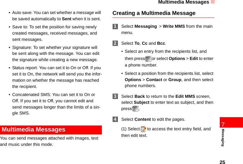 Multimedia Messages257Messaging• Auto save: You can set whether a message will be saved automatically to Sent when it is sent. • Save to: To set the position for saving newly created messages, received messages, and sent messages. • Signature: To set whether your signature will be sent along with the message. You can edit the signature while creating a new message.• Status report: You can set it to On or Off. If you set it to On, the network will send you the infor-mation on whether the message has reached the recipient.• Concatenated SMS: You can set it to On or Off. If you set it to Off, you cannot edit and send messages longer than the limits of a sin-gle SMS. Multimedia MessagesYou can send messages attached with images, text and music under this mode.Creating a Multimedia Message 1Select Messaging &gt; Write MMS from the main menu. 2Select To, Cc and Bcc.• Select an entry from the recipients list, and then press or select Options &gt; Edit to enter a phone number.• Select a position from the recipients list, select Options &gt; Contact or Group, and then select phone numbers. 3Select Back to return to the Edit MMS screen, select Subject to enter text as subject, and then press . 4Select Content to edit the pages. (1) Select to access the text entry field, and then edit text.
