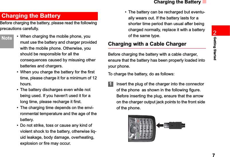 Charging the Battery72Getting StartedCharging the BatteryBefore charging the battery, please read the following precautions carefully. Note • When charging the mobile phone, you must use the battery and charger provided with the mobile phone. Otherwise, you should be responsible for all the consequences caused by misusing other batteries and chargers.• When you charge the battery for the first time, please charge it for a minimum of 12 hours.• The battery discharges even while not being used. If you haven&apos;t used it for a long time, please recharge it first.• The charging time depends on the envi-ronmental temperature and the age of the battery.• Do not strike, toss or cause any kind of violent shock to the battery, otherwise liq-uid leakage, body damage, overheating, explosion or fire may occur.• The battery can be recharged but eventu-ally wears out. If the battery lasts for a shorter time period than usual after being charged normally, replace it with a battery of the same type.Charging with a Cable ChargerBefore charging the battery with a cable charger, ensure that the battery has been properly loaded into your phone.To charge the battery, do as follows:1Insert the plug of the charger into the connector of the phoneas shown in the following figure. Before inserting the plug, ensure that the arrow on the charger output jack points to the front side of the phone.