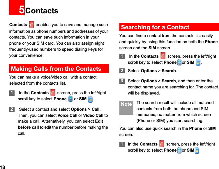 185ContactsContacts enables you to save and manage such information as phone numbers and addresses of your contacts. You can save such information in your phone or your SIM card. You can also assign eight frequently-used numbers to speed dialing keys for your convenience.Making Calls from the ContactsYou can make a voice/video call with a contact selected from the contacts list.1 In the Contacts screen, press the left/right scroll key to select Phone  or SIM  .2 Select a contact and select Options &gt; Call.Then, you can select Voice Call or Video Call to make a call. Alternatively, you can select Editbefore call to edit the number before making the call.Searching for a ContactYou can find a contact from the contacts list easily and quickly by using this function on both the Phonescreen and the SIM screen.1 In the Contacts screen, press the left/right scroll key to select Phone or SIM  .2Select Options &gt; Search.3Select Options &gt; Search, and then enter the contact name you are searching for. The contact will be displayed. Note The search result will include all matched contacts from both the phone and SIM memories, no matter from which screen (Phone or SIM) you start searching.You can also use quick search in the Phone or SIMscreen:1In the Contacts screen, press the left/right scroll key to select Phone or SIM .