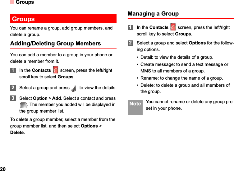 Groups20GroupsYou can rename a group, add group members, and delete a group.Adding/Deleting Group MembersYou can add a member to a group in your phone or delete a member from it.1In the Contacts screen, press the left/right scroll key to select Groups.2Select a group and press   to view the details.3Select Option &gt;Add. Select a contact and press . The member you added will be displayed in the group member list.To delete a group member, select a member from the group member list, and then select Options &gt; Delete.Managing a Group1In the Contacts screen, press the left/right scroll key to select Groups.2Select a group and select Options for the follow-ing options.• Detail: to view the details of a group.• Create message: to send a text message or MMS to all members of a group.• Rename: to change the name of a group.• Delete: to delete a group and all members of the group. Note You cannot rename or delete any group pre-set in your phone.