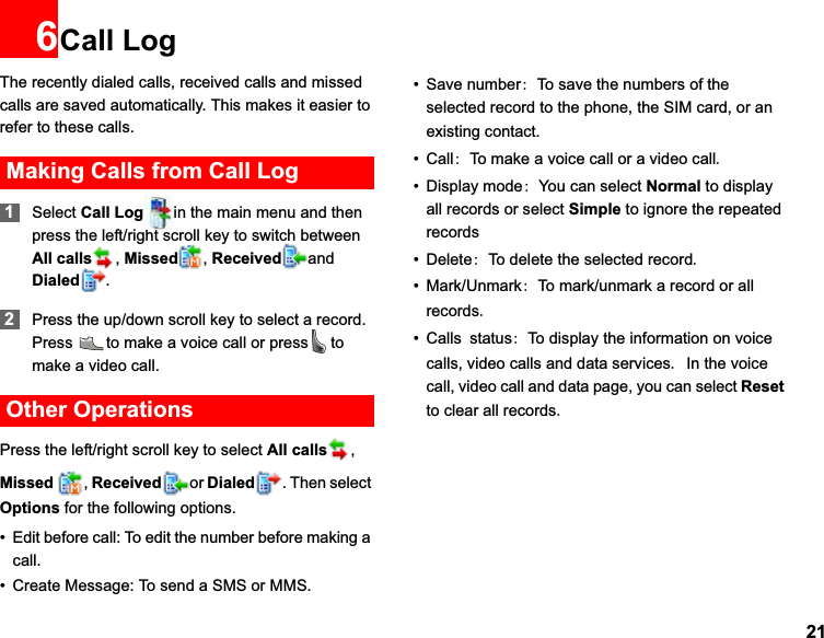 216Call LogThe recently dialed calls, received calls and missed calls are saved automatically. This makes it easier to refer to these calls.Making Calls from Call Log1Select Call Log in the main menu and then press the left/right scroll key to switch between All calls ,Missed ,Received and Dialed .2Press the up/down scroll key to select a record. Press  to make a voice call or press to make a video call.Other OperationsPress the left/right scroll key to select All calls ,Missed  ,Received or Dialed . Then select Options for the following options.• Edit before call: To edit the number before making a call.• Create Message: To send a SMS or MMS.• Save numberTo save the numbers of the selected record to the phone, the SIM card, or an existing contact.•CallTo make a voice call or a video call• Display modeYou can select Normal to display all records or select Simple to ignore the repeated records•DeleteTo delete the selected record• Mark/UnmarkTo mark/unmark a record or all records• CallsstatusTo display the information on voice calls, video calls and data servicesIn the voice call, video call and data page, you can select Resetto clear all records