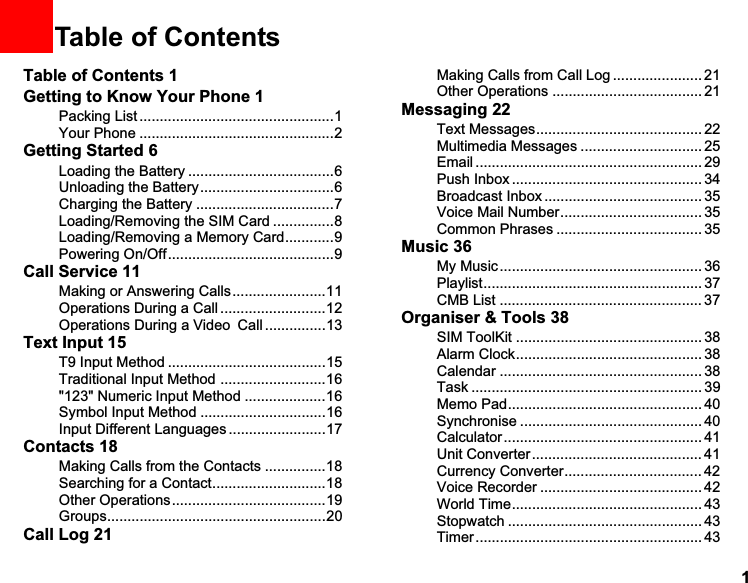 11Table of ContentsTable of Contents 1Getting to Know Your Phone 1Packing List ................................................1Your Phone ................................................2Getting Started 6Loading the Battery ....................................6Unloading the Battery.................................6Charging the Battery ..................................7Loading/Removing the SIM Card ...............8Loading/Removing a Memory Card............9Powering On/Off.........................................9Call Service 11Making or Answering Calls.......................11Operations During a Call ..........................12Operations During a VideoCall ...............13Text Input 15T9 Input Method .......................................15Traditional Input Method ..........................16&quot;123&quot; Numeric Input Method ....................16Symbol Input Method ...............................16Input Different Languages ........................17Contacts 18Making Calls from the Contacts ...............18Searching for a Contact............................18Other Operations......................................19Groups......................................................20Call Log 21Making Calls from Call Log ...................... 21Other Operations ..................................... 21Messaging 22Text Messages......................................... 22Multimedia Messages .............................. 25Email ........................................................ 29Push Inbox ............................................... 34Broadcast Inbox ....................................... 35Voice Mail Number................................... 35Common Phrases .................................... 35Music 36My Music .................................................. 36Playlist...................................................... 37CMB List .................................................. 37Organiser &amp; Tools 38SIM ToolKit .............................................. 38Alarm Clock.............................................. 38Calendar .................................................. 38Task ......................................................... 39Memo Pad................................................ 40Synchronise ............................................. 40Calculator ................................................. 41Unit Converter.......................................... 41Currency Converter.................................. 42Voice Recorder ........................................ 42World Time............................................... 43Stopwatch ................................................ 43Timer ........................................................ 43