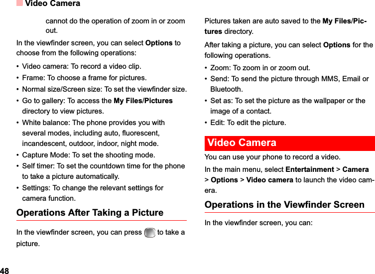 Video Camera48cannot do the operation of zoom in or zoom out. In the viewfinder screen, you can select Options to choose from the following operations:• Video camera: To record a video clip.• Frame: To choose a frame for pictures.• Normal size/Screen size: To set the viewfinder size.• Go to gallery: To access the My Files/Picturesdirectory to view pictures.• White balance: The phone provides you with several modes, including auto, fluorescent, incandescent, outdoor, indoor, night mode.• Capture Mode: To set the shooting mode.• Self timer: To set the countdown time for the phone to take a picture automatically. • Settings: To change the relevant settings for camera function.Operations After Taking a PictureIn the viewfinder screen, you can press   to take a picture.Pictures taken are auto saved to the My Files/Pic-tures directory.After taking a picture, you can select Options for the following operations.• Zoom: To zoom in or zoom out.• Send: To send the picture through MMS, Email or Bluetooth.• Set as: To set the picture as the wallpaper or the image of a contact.• Edit: To edit the picture. Video CameraYou can use your phone to record a video.In the main menu, select Entertainment &gt;Camera&gt;Options &gt; Video camera to launch the video cam-era.Operations in the Viewfinder ScreenIn the viewfinder screen, you can: