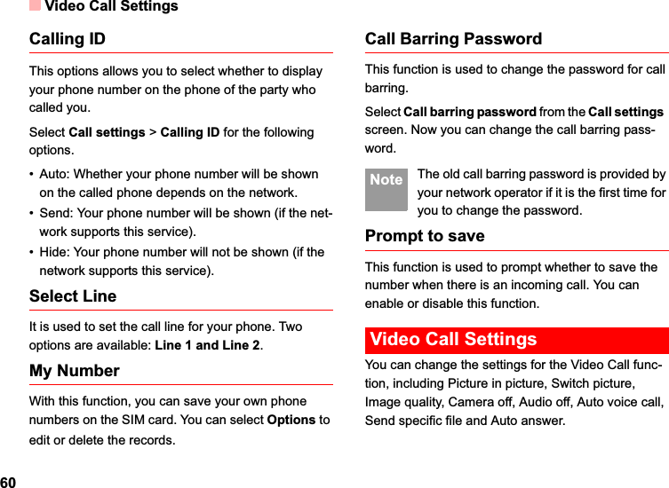 Video Call Settings60Calling IDThis options allows you to select whether to display your phone number on the phone of the party who called you.Select Call settings &gt; Calling ID for the following options.• Auto: Whether your phone number will be shown on the called phone depends on the network.• Send: Your phone number will be shown (if the net-work supports this service).• Hide: Your phone number will not be shown (if the network supports this service).Select LineIt is used to set the call line for your phone. Two options are available: Line 1 and Line 2.My NumberWith this function, you can save your own phone numbers on the SIM card. You can select Options toedit or delete the records.Call Barring PasswordThis function is used to change the password for call barring.Select Call barring password from the Call settingsscreen. Now you can change the call barring pass-word. Note The old call barring password is provided by your network operator if it is the first time for you to change the password.Prompt to saveThis function is used to prompt whether to save the number when there is an incoming call. You can enable or disable this function.Video Call SettingsYou can change the settings for the Video Call func-tion, including Picture in picture, Switch picture, Image quality, Camera off, Audio off, Auto voice call, Send specific file and Auto answer.